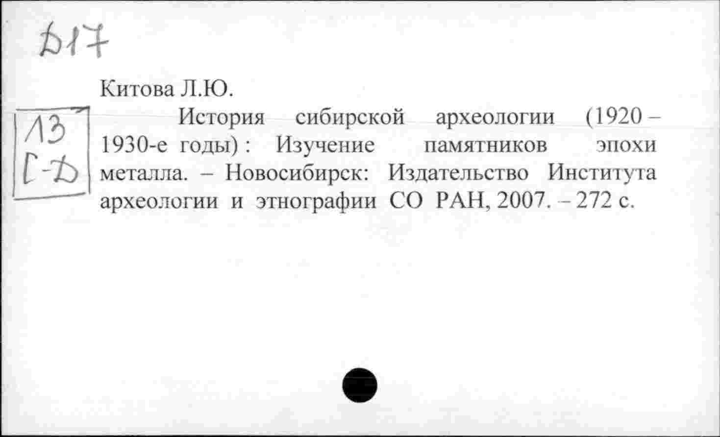 ﻿
	Китова Л.Ю.
ль' C-t>	История сибирской археологии (1920-1930-е годы) : Изучение памятников эпохи металла. - Новосибирск: Издательство Института археологии и этнографии СО РАН, 2007. - 272 с.